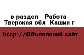  в раздел : Работа . Тверская обл.,Кашин г.